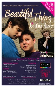 Pride Films & Plays Presents 20th Anniversary Production of BEAUTIFUL THING Jan 17 - Feb. 17, 2013 at the Athenaeum Theatre 1 Pride Films and Plays is thrilled to announce the Chicago 20th anniversary production of Jonathan Harvey's acclaimed Beautiful Thing, theheartwarming story of two teenaged boys coming to grips with their sexuality.  Director John Nasca directs a cast that includes Robert Hilliard, Michelle McKenzie-Voigt, Kiah McKirnan, Patrick Rybarczyk, and Charlie Wein. 