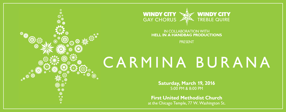 Windy City Gay Chorus and Windy City Treble Quire's CARMINA BURANA with David Cerda's Hell In A Handbag Productions 1 Windy City Gay Chorus and Windy City Treble Quire are proud to present two performances of composer Carl Orff’s spectacular operatic classic, “Carmina Burana”, Saturday, March 19, 2016 at 5:00 p.m. and 8:00 p.m., at First United Methodist Church at The Chicago Temple (77 W. Washington St., Chicago, IL). Advance purchase tickets are available now at http://wcpacarminaburana.brownpapertickets.org.Under the direction of Artistic Director Paul Caldwell, and in collaboration with David Cerda and Hell In a Handbag Productions, Carmina Burana will be brought to life by the Windy City Performing Arts (WCPA) choirs in a one-of-a-kind production of music, singing, and theatrics that will put a new, unforgettable twist on this timeless classic!