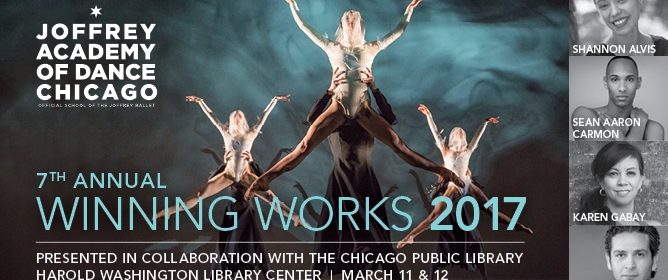 Joffrey Ballet presents four World Premieres by ALAANA artists March 11-12 1 February 14, 2017 The Joffrey Academy of Dance, Official School of The Joffrey Ballet in collaboration with Chicago Public Library present four world premieres in the seventh annual Winning Works program, the culmination of Joffrey’s national call for ALAANA (African, Latino(a), Asian, Arab and Native American) artists to submit applications for the Joffrey Academy’s Seventh Annual Winning Works Choreographic Competition. This year’s Competition winners – Shannon Alvis, Sean Aaron Carmon, Karen Gabay and Jimmy Orrante each have choreographed an original work created on the Joffrey Academy Trainees and Studio Company. The Joffrey Academy of Dance’s Winning Works program is presented at the Cindy Pritzker Theater, Chicago Public Library Harold Washington Center, 400 South State Street, over three performances only: Saturday, March 11, at 2:00 PM and 7:00 PM and Sunday, March 12 at 2:00 PM.