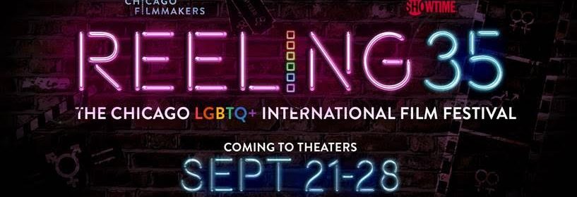 REELING: THE CHICAGO LGBTQ+ INTERNATIONAL FILM FESTIVAL ANNOUNCES THE LINEUP OF 35th ANNIVERSARY FILM FESTIVAL 1 Reeling, the second-oldest LGBTQ film festival in the world, celebrates its 35th anniversary with an exciting slate of movies that showcases the amazing diversity of the queer experience. Chicago’s international festival unreels Sept. 21-28 at Landmark Theatres’ Century Centre Cinema, with the opening night premiere at Music Box Theatre. Festival passes and individual tickets go on sale September 1 at www.reelingfilmfestival.org